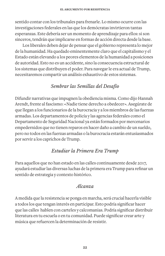 sentido contar conlos tribunales para frenarle. Lo mismo ocurre con las investigaciones federales en las que los demeratas invirtieron tantas esperanzas. Este deberia ser un momento de aprendizaje para ellos: si son sinceros, tendrén que implicarse en formas de accion directa desde labase. Los liberales deben dejar de pensar que el gobierno representalo mejor delahumanidad. Ha quedado eminentemente claro que el capitalismoy el Estado estén elevandoa los peores elementos de la humanidad a posiciones deautoridad. Estono es un accidente, sinola consecuencia estructural de lossistemas que distribuyen el poder. Para navegar le era actual de Trump, necesitaremos compartir un andlisis exhaustivo de estos sistemas. Sembrar las Semillas del Desafio indir narrativas que impugnen la obediencia misma. Como dijo Hannah Arendt, frente al fascismo: «Nadie tiene derecho a obedecer». Asegrate de quellegan alos funcionarios dela burocracia ya los miembros de las fuerzas armadas. Los departamentos e policiaylas agencias federales como el Departamento de Seguridad Nacional ya estén formados por mercenarios ‘empedernidos que no tienen reparos en hacer dafio a cambio de un sueldo, perono todos en las fuerzas armadas ola burocracia estardn entusiasmados por servir alos caprichos de Trump. Estudiar la Primera Era Trump Para aquellos que no han estado en las calles continuamente desde 2017, ‘ayudar estudiar las diversas luchas de la primera era Trump para refinar un sentido de estrategia y contexto histrico. Alcanza Amedida quela resistencia se ponga en marcha, serd crucial hacerla visible atodos los que tengan interés en participar. Esto podria significar hacer quelas calles hablen con carteles y calcomanias. Podria significar distribuir literatura en tu escuela o en tu comunidad. Puede significar crearartey miisica que refuercen la determinacion de resistir.